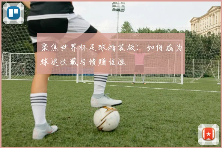 聚焦世界杯足球精装版：如何成为球迷收藏与馈赠佳选