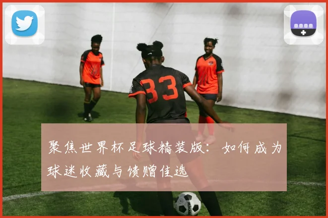 聚焦世界杯足球精装版：如何成为球迷收藏与馈赠佳选