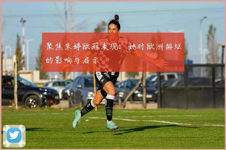 聚焦朱婷欧冠表现：她对欧洲排坛的影响与启示