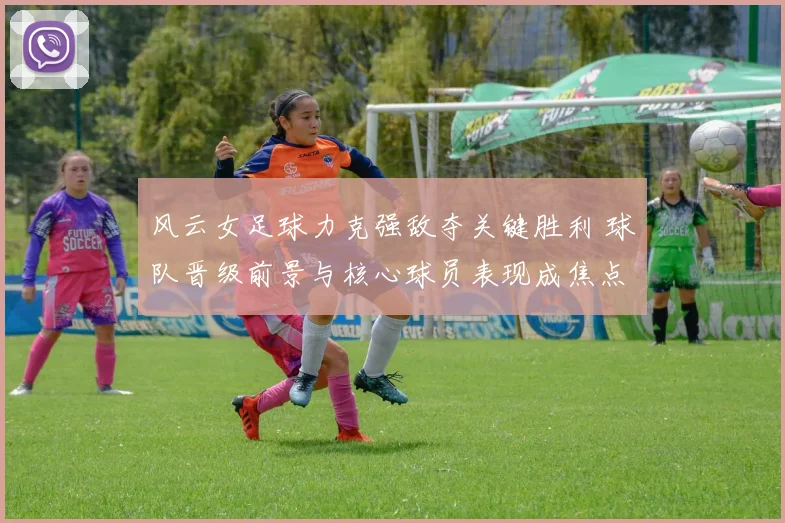 风云女足球力克强敌夺关键胜利 球队晋级前景与核心球员表现成焦点