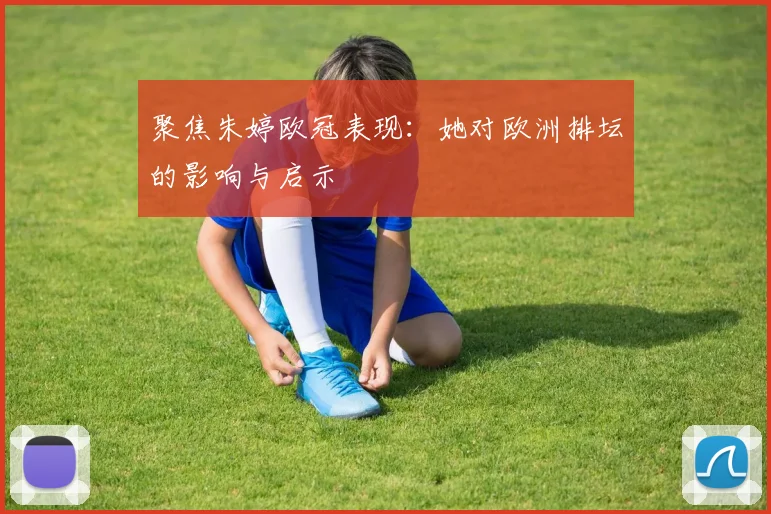 聚焦朱婷欧冠表现：她对欧洲排坛的影响与启示