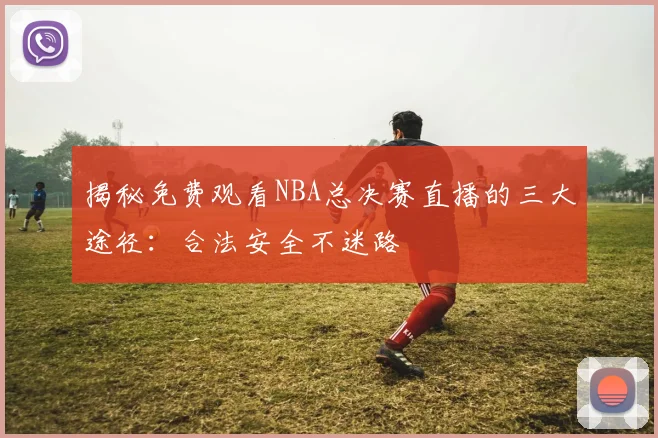 揭秘免费观看NBA总决赛直播的三大途径：合法安全不迷路